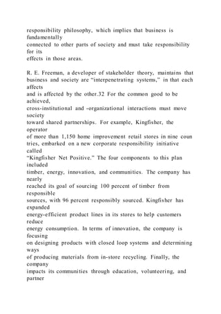 responsibility philosophy, which implies that business is
fundamentally
connected to other parts of society and must take responsibility
for its
effects in those areas.
R. E. Freeman, a developer of stakeholder theory, maintains that
business and society are “interpenetrating systems,” in that each
affects
and is affected by the other.32 For the common good to be
achieved,
cross-institutional and -organizational interactions must move
society
toward shared partnerships. For example, Kingfisher, the
operator
of more than 1,150 home improvement retail stores in nine coun
tries, embarked on a new corporate responsibility initiative
called
“Kingfisher Net Positive.” The four components to this plan
included
timber, energy, innovation, and communities. The company has
nearly
reached its goal of sourcing 100 percent of timber from
responsible
sources, with 96 percent responsibly sourced. Kingfisher has
expanded
energy-efficient product lines in its stores to help customers
reduce
energy consumption. In terms of innovation, the company is
focusing
on designing products with closed loop systems and determining
ways
of producing materials from in-store recycling. Finally, the
company
impacts its communities through education, volunteering, and
partner
 