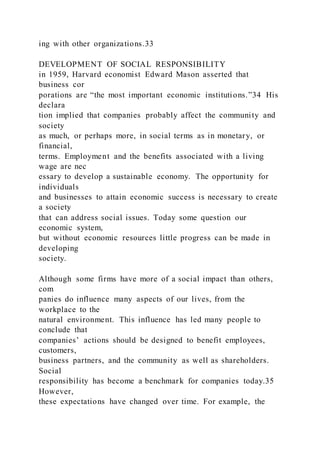 ing with other organizations.33
DEVELOPMENT OF SOCIAL RESPONSIBILITY
in 1959, Harvard economist Edward Mason asserted that
business cor
porations are “the most important economic institutions.”34 His
declara
tion implied that companies probably affect the community and
society
as much, or perhaps more, in social terms as in monetary, or
financial,
terms. Employment and the benefits associated with a living
wage are nec
essary to develop a sustainable economy. The opportunity for
individuals
and businesses to attain economic success is necessary to create
a society
that can address social issues. Today some question our
economic system,
but without economic resources little progress can be made in
developing
society.
Although some firms have more of a social impact than others,
com
panies do influence many aspects of our lives, from the
workplace to the
natural environment. This influence has led many people to
conclude that
companies’ actions should be designed to benefit employees,
customers,
business partners, and the community as well as shareholders.
Social
responsibility has become a benchmark for companies today.35
However,
these expectations have changed over time. For example, the
 