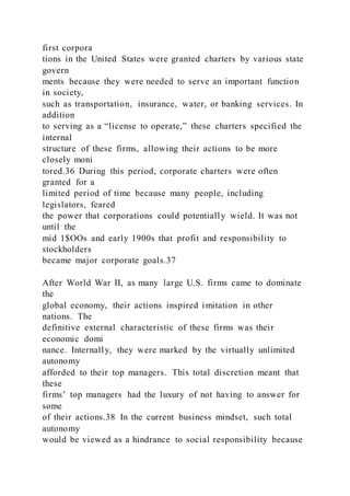 first corpora
tions in the United States were granted charters by various state
govern
ments because they were needed to serve an important function
in society,
such as transportation, insurance, water, or banking services. In
addition
to serving as a “license to operate,” these charters specified the
internal
structure of these firms, allowing their actions to be more
closely moni
tored.36 During this period, corporate charters were often
granted for a
limited period of time because many people, including
legislators, feared
the power that corporations could potentially wield. It was not
until the
mid 1$OOs and early 1900s that profit and responsibility to
stockholders
became major corporate goals.37
After World War II, as many large U.S. firms came to dominate
the
global economy, their actions inspired imitation in other
nations. The
definitive external characteristic of these firms was their
economic domi
nance. Internally, they were marked by the virtually unlimited
autonomy
afforded to their top managers. This total discretion meant that
these
firms’ top managers had the luxury of not having to answer for
some
of their actions.38 In the current business mindset, such total
autonomy
would be viewed as a hindrance to social responsibility because
 