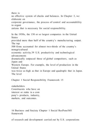 there is
no effective system of checks and balances. In Chapter 3, we
elaborate on
corporate governance, the process of control and accountability
in organi
zations that is necessary for social responsibility.
In the 1950s, the 130 or so largest companies in the United
States
provided more than half of the countr y’s manufacturing output.
The top
500 firms accounted for almost two-thirds of the country’s
nonagricultural
economic activity.39 U.S. productivity and technological
advancements
dramatically outpaced those of global competitors, such as
Japan and
Western Europe. For example, the level of production in the
United States
was twice as high as that in Europe and quadruple that in Japan.
The level
Chapter 1 Social Responsibility Framework 15
stakeholders
Constituents who have an
interest or stake in a com
pany’s products, industry,
markets, and outcomes.
16 Business and Society Chapter 1 Social ResPons1bI1
framework
of research and development carried out by U.S. corporations
 