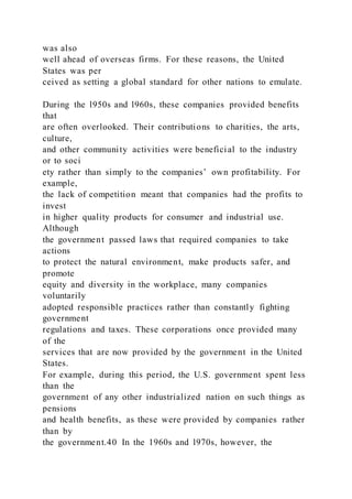 was also
well ahead of overseas firms. For these reasons, the United
States was per
ceived as setting a global standard for other nations to emulate.
During the l950s and l960s, these companies provided benefits
that
are often overlooked. Their contributions to charities, the arts,
culture,
and other community activities were beneficial to the industry
or to soci
ety rather than simply to the companies’ own profitability. For
example,
the lack of competition meant that companies had the profits to
invest
in higher quality products for consumer and industrial use.
Although
the government passed laws that required companies to take
actions
to protect the natural environment, make products safer, and
promote
equity and diversity in the workplace, many companies
voluntarily
adopted responsible practices rather than constantly fighting
government
regulations and taxes. These corporations once provided many
of the
services that are now provided by the government in the United
States.
For example, during this period, the U.S. government spent less
than the
government of any other industrialized nation on such things as
pensions
and health benefits, as these were provided by companies rather
than by
the government.40 In the 1960s and l970s, however, the
 