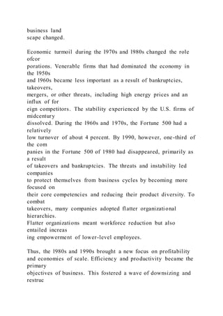 business land
scape changed.
Economic turmoil during the l970s and l980s changed the role
ofcor
porations. Venerable firms that had dominated the economy in
the l950s
and l960s became less important as a result of bankruptcies,
takeovers,
mergers, or other threats, including high energy prices and an
influx of for
eign competitors. The stability experienced by the U.S. firms of
midcentury
dissolved. During the l960s and 1970s, the Fortune 500 had a
relatively
low turnover of about 4 percent. By 1990, however, one-third of
the com
panies in the Fortune 500 of 1980 had disappeared, primarily as
a result
of takeovers and bankruptcies. The threats and instability led
companies
to protect themselves from business cycles by becoming more
focused on
their core competencies and reducing their product diversity. To
combat
takeovers, many companies adopted flatter organizational
hierarchies.
Flatter organizations meant workforce reduction but also
entailed increas
ing empowerment of lower-level employees.
Thus, the l980s and 1990s brought a new focus on profitability
and economies of scale. Efficiency and productivity became the
primary
objectives of business. This fostered a wave of downsizing and
restruc
 