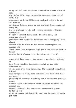 turing that left some people and communities without financial
secu
rity. Before 1970, large corporations employed about one of
every five
Americans, but by the l990s, they employed only one in ten.
The familial
relationship between employee and employer disappeared, and
along with
it went employee loyalty and company promises of lifetime
employment.
Companies slashed their payrolls to reduce costs, and
employees changed
jobs more often. Workforce reductions and “job hopping” were
almost
unheard of in the 1960s but had become commonplace two
decades later.
These trends made temporary employment and contract work the
fastest
growing forms of employment throughout the 1990s.4’
Along with these changes, top managers were largely stripped
of
their former freedom. Competition heated up, and both
consumers and
stockholders grew more demanding. The increased competition
led busi
ness managers to worry more and more about the bottom line
and about
protecting the company. Escalating use of the internet provided
unprec
edented access to information about corporate decisions and
conduct, and
fostered communication among once unconnected groups,
furthering con
sumer awareness and shareholder activism. Consumer demands
put more
 