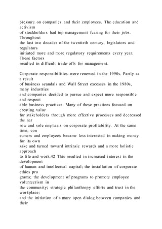 pressure on companies and their employees. The education and
activism
of stockholders had top management fearing for their jobs.
Throughout
the last two decades of the twentieth century, legislators and
regulators
initiated more and more regulatory requirements every year.
These factors
resulted in difficult trade-offs for management.
Corporate responsibilities were renewed in the 1990s. Partly as
a result
of business scandals and Wall Street excesses in the 1980s,
many industries
and companies decided to pursue and expect more responsible
and respect
able business practices. Many of these practices focused on
creating value
for stakeholders through more effective processes and decreased
the nar
row and sole emphasis on corporate profitability. At the same
time, con
sumers and employees became less interested in making money
for its own
sake and turned toward intrinsic rewards and a more holistic
approach
to life and work.42 This resulted in increased interest in the
development
of human and intellectual capital; the installation of corporate
ethics pro
grams; the development of programs to promote employee
volunteerism in
the community; strategic philanthropy efforts and trust in the
workplace;
and the initiation of a more open dialog between companies and
their
 