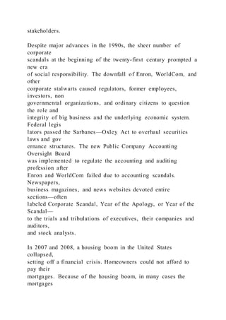 stakeholders.
Despite major advances in the 1990s, the sheer number of
corporate
scandals at the beginning of the twenty-first century prompted a
new era
of social responsibility. The downfall of Enron, WorldCom, and
other
corporate stalwarts caused regulators, former employees,
investors, non
governmental organizations, and ordinary citizens to question
the role and
integrity of big business and the underlying economic system.
Federal legis
lators passed the Sarbanes—Oxley Act to overhaul securities
laws and gov
ernance structures. The new Public Company Accounting
Oversight Board
was implemented to regulate the accounting and auditing
profession after
Enron and WorldCom failed due to accounting scandals.
Newspapers,
business magazines, and news websites devoted entire
sections—often
labeled Corporate Scandal, Year of the Apology, or Year of the
Scandal—
to the trials and tribulations of executives, their companies and
auditors,
and stock analysts.
In 2007 and 2008, a housing boom in the United States
collapsed,
setting off a financial crisis. Homeowners could not afford to
pay their
mortgages. Because of the housing boom, in many cases the
mortgages
 