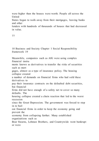 were higher than the houses were worth. People all across the
United
States began to walk away from their mortgages, leaving banks
and other
lenders with hundreds of thousands of houses that had decreased
in value.
77
18 Business and Society Chapter 1 Social Responsibility
framework 19
Meanwhile, companies such as AIG were using complex
financial instru
ments known as derivatives to transfer the risks of securities
such as mort
gages, almost as a type of insurance policy. The housing
collapse created
a number of demands on financial firms who had sold these
derivatives to
pay their insurance contracts on the defaulted debt securities,
but financial
firms did not have enough of a safety net to cover so many
defaults. The
housing collapse created a chain reaction that led to the worst
recession
since the Great Depression. The government was forced to step
in to bail
out financial firms in order to keep the economy going and
prevent the
economy from collapsing further. Many established
organizations such as
Bear Stearns, Lehman Brothers, and Countrywide went bankrupt
or were
 