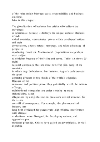of the relationship between social responsibility and business
outcomes
later in this chapter.
The globalization of business has critics who believe the
movement
is detrimental because it destroys the unique cultural elements
of indi
vidual countries, concentrates power within developed nations
and their
corporations, abuses natural resources, and takes advantage of
people in
developing countries. Multinational corporations are perhaps
most subject
to criticism because of their size and scope. Table 1.4 shows 25
multi
national companies that are more powerful than many of the
countries
in which they do business. For instance, Apple’s cash exceeds
the gross
domestic product of two-thirds of the world’s countries.
Because of the
economic and political power they potentially wield, the actions
of large,
multinational companies are under scrutiny by many
stakeholders. Most
allegations by antiglobalization protestors are not extreme, but
the issues
are still of consequence. For example, the pharmaceutical
industry has
long been criticized for excessively high pricing, interference
with clinical
evaluations, some disregard for developing nations, and
aggressive pro
motional practices. Critics have called on governments, as well
as public
 