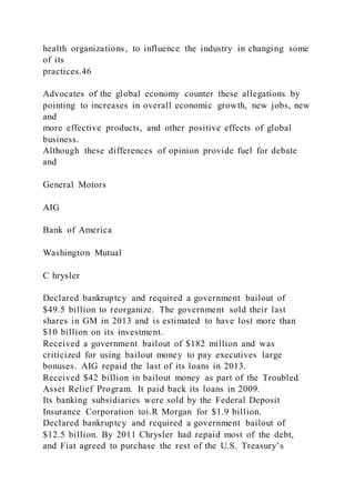 health organizations, to influence the industry in changing some
of its
practices.46
Advocates of the global economy counter these allegations by
pointing to increases in overall economic growth, new jobs, new
and
more effective products, and other positive effects of global
business.
Although these differences of opinion provide fuel for debate
and
General Motors
AIG
Bank of America
Washington Mutual
C hrysler
Declared bankruptcy and required a government bailout of
$49.5 billion to reorganize. The government sold their last
shares in GM in 2013 and is estimated to have lost more than
$10 billion on its investment.
Received a government bailout of $182 million and was
criticized for using bailout money to pay executives large
bonuses. AIG repaid the last of its loans in 2013.
Received $42 billion in bailout money as part of the Troubled
Asset Relief Program. It paid back its loans in 2009.
Its banking subsidiaries were sold by the Federal Deposit
Insurance Corporation toi.R Morgan for $1.9 billion.
Declared bankruptcy and required a government bailout of
$12.5 billion. By 2011 Chrysler had repaid most of the debt,
and Fiat agreed to purchase the rest of the U.S. Treasury’s
 