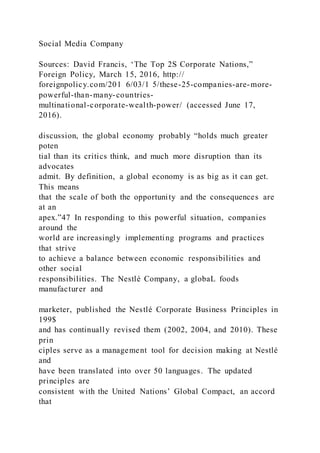 Social Media Company
Sources: David Francis, ‘The Top 2S Corporate Nations,”
Foreign Policy, March 15, 2016, http://
foreignpolicy.com/201 6/03/1 5/these-25-companies-are-more-
powerful-than-many-countries-
multinational-corporate-wealth-power/ (accessed June 17,
2016).
discussion, the global economy probably “holds much greater
poten
tial than its critics think, and much more disruption than its
advocates
admit. By definition, a global economy is as big as it can get.
This means
that the scale of both the opportunity and the consequences are
at an
apex.”47 In responding to this powerful situation, companies
around the
world are increasingly implementing programs and practices
that strive
to achieve a balance between economic responsibilities and
other social
responsibilities. The Nestlé Company, a globaL foods
manufacturer and
marketer, published the Nestlé Corporate Business Principles in
199$
and has continually revised them (2002, 2004, and 2010). These
prin
ciples serve as a management tool for decision making at Nestlé
and
have been translated into over 50 languages. The updated
principles are
consistent with the United Nations’ Global Compact, an accord
that
 