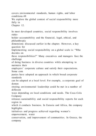 covers environmental standards, human rights, and labor
conditions.48
We explore the global context of social responsibility more
fully in
Chapter 12.
In most developed countries, social responsibility involves
stake-
holder accountability and the financial, legal, ethical, and
philanthropic
dimensions discussed earlier in the chapter. However, a key
question for
Implementing social responsibility on a global scale is: “Who
decides on
these responsibilities?” Many executives and managers face the
challenge
of doing business in diverse countries while attempting to
maintain their
employers’ corporate culture and satisfy their expectations.
Some com
panies have adopted an approach in which broad corporate
standards
can be adapted at a local level. For example, a corporate goal of
demon
strating environmental leadership could be met in a number of
different
ways depending on local conditions and needs. The Coca-Cola
Company
releases sustainability and social responsibility reports for each
region in
which it conducts business. In Eurasia and Africa, the company
highlights
initiatives and progress achieved regarding women’s
empowerment, water
conservation, and improvement of communities. In Greece, the
company
 