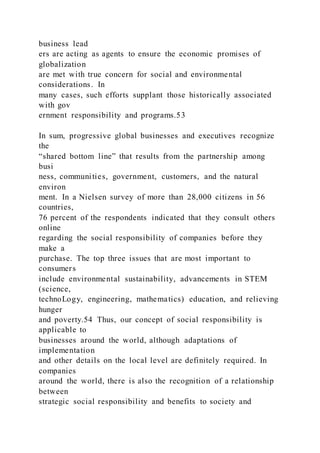 business lead
ers are acting as agents to ensure the economic promises of
globalization
are met with true concern for social and environmental
considerations. In
many cases, such efforts supplant those historically associated
with gov
ernment responsibility and programs.53
In sum, progressive global businesses and executives recognize
the
“shared bottom line” that results from the partnership among
busi
ness, communities, government, customers, and the natural
environ
ment. In a Nielsen survey of more than 28,000 citizens in 56
countries,
76 percent of the respondents indicated that they consult others
online
regarding the social responsibility of companies before they
make a
purchase. The top three issues that are most important to
consumers
include environmental sustainability, advancements in STEM
(science,
technoLogy, engineering, mathematics) education, and relieving
hunger
and poverty.54 Thus, our concept of social responsibility is
applicable to
businesses around the world, although adaptations of
implementation
and other details on the local level are definitely required. In
companies
around the world, there is also the recognition of a relationship
between
strategic social responsibility and benefits to society and
 