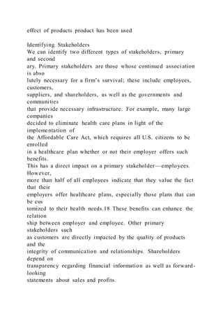effect of products product has been used
Identifying Stakeholders
We can identify two different types of stakeholders, primary
and second
ary. Primary stakeholders are those whose continued associ ation
is abso
lutely necessary for a firm’s survival; these include employees,
customers,
suppliers, and shareholders, as well as the governments and
communities
that provide necessary infrastructure. For example, many large
companies
decided to eliminate health care plans in light of the
implementation of
the Affordable Care Act, which requires all U.S. citizens to be
enrolled
in a healthcare plan whether or not their employer offers such
benefits.
This has a direct impact on a primary stakeholder—employees.
However,
more than half of all employees indicate that they value the fact
that their
employers offer healthcare plans, especially those plans that can
be cus
tomized to their health needs.18 These benefits can enhance the
relation
ship between employer and employee. Other primary
stakeholders such
as customers are directly impacted by the quality of products
and the
integrity of communication and relationships. Shareholders
depend on
transparency regarding financial information as well as forward-
looking
statements about sales and profits.
 