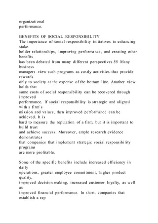 organizational
performance.
BENEFITS OF SOCIAL RESPONSIBILITY
The importance of social responsibility initiatives in enhancing
stake-
holder relationships, improving performance, and creating other
benefits
has been debated from many different perspectives.55 Many
business
managers view such programs as costly activities that provide
rewards
only to society at the expense of the bottom line. Another view
holds that
some costs of social responsibility can be recovered through
improved
performance. If social responsibility is strategic and aligned
with a firm’s
mission and values, then improved performance can be
achieved. It is
hard to measure the reputation of a firm, but it is important to
build trust
and achieve success. Moreover, ample research evidence
demonstrates
that companies that implement strategic social responsibility
programs
are more profitable.
Some of the specific benefits include increased efficiency in
daily
operations, greater employee commitment, higher product
quality,
improved decision making, increased customer loyalty, as well
as
improved financial performance. In short, companies that
establish a rep
 