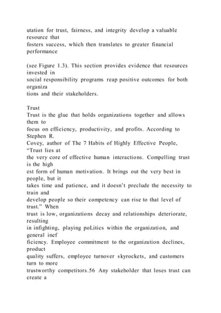 utation for trust, fairness, and integrity develop a valuable
resource that
fosters success, which then translates to greater financial
performance
(see Figure 1.3). This section provides evidence that resources
invested in
social responsibility programs reap positive outcomes for both
organiza
tions and their stakeholders.
Trust
Trust is the glue that holds organizations together and allows
them to
focus on efficiency, productivity, and profits. According to
Stephen R.
Covey, author of The 7 Habits of Highly Effective People,
“Trust lies at
the very core of effective human interactions. Compelling trust
is the high
est form of human motivation. It brings out the very best in
people, but it
takes time and patience, and it doesn’t preclude the necessity to
train and
develop people so their competency can rise to that level of
trust.” When
trust is low, organizations decay and relationships deteriorate,
resulting
in infighting, playing poLitics within the organization, and
general inef
ficiency. Employee commitment to the organization declines,
product
quality suffers, employee turnover skyrockets, and customers
turn to more
trustworthy competitors.56 Any stakeholder that loses trust can
create a
 