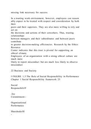 missing link necessary for success.
In a trusting work environment, however, employees can reason
ably expect to be treated with respect and consideration by both
their
peers and their superiors. They are also more willing to rely and
act on
the decisions and actions of their coworkers. Thus, trusting
relationships
between managers and their subordinates and between peers
contribute
to greater decision-making efficiencies. Research by the Ethics
Resource
Center indicates that this trust is pivotal for supporting an
ethical climate.
Employees of an organization with a strong ethical culture are
much more
likely to report misconduct but are much less likely to observe
misconduct
22 Business and Society
I FIGURE 1.3 The Role of Social Responsibility in Performance
Chapter 1 Social Responsibility framework 23
Social
ResponsibilitY
.Ioy
Cornmitment-:
Organizational
Performance
SharehoderSl
-
 