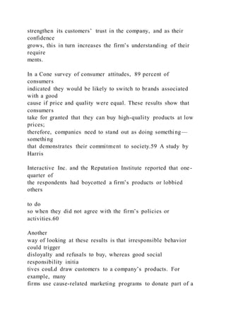 strengthen its customers’ trust in the company, and as their
confidence
grows, this in turn increases the firm’s understanding of their
require
ments.
In a Cone survey of consumer attitudes, 89 percent of
consumers
indicated they would be likely to switch to brands associated
with a good
cause if price and quality were equal. These results show that
consumers
take for granted that they can buy high-quality products at low
prices;
therefore, companies need to stand out as doing something—
something
that demonstrates their commitment to society.59 A study by
Harris
Interactive Inc. and the Reputation Institute reported that one-
quarter of
the respondents had boycotted a firm’s products or lobbied
others
to do
so when they did not agree with the firm’s policies or
activities.60
Another
way of looking at these results is that irresponsible behavior
could trigger
disloyalty and refusals to buy, whereas good social
responsibility initia
tives couLd draw customers to a company’s products. For
example, many
firms use cause-related marketing programs to donate part of a
 