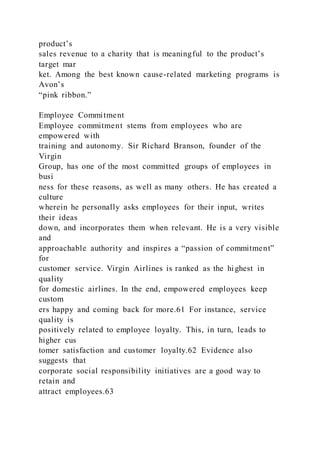 product’s
sales revenue to a charity that is meaningful to the product’s
target mar
ket. Among the best known cause-related marketing programs is
Avon’s
“pink ribbon.”
Employee Commitment
Employee commitment stems from employees who are
empowered with
training and autonomy. Sir Richard Branson, founder of the
Virgin
Group, has one of the most committed groups of employees in
busi
ness for these reasons, as well as many others. He has created a
culture
wherein he personally asks employees for their input, writes
their ideas
down, and incorporates them when relevant. He is a very visible
and
approachable authority and inspires a “passion of commitment”
for
customer service. Virgin Airlines is ranked as the highest in
quality
for domestic airlines. In the end, empowered employees keep
custom
ers happy and coming back for more.61 For instance, service
quality is
positively related to employee loyalty. This, in turn, leads to
higher cus
tomer satisfaction and customer loyalty.62 Evidence also
suggests that
corporate social responsibility initiatives are a good way to
retain and
attract employees.63
 