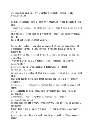 26 Business and Society Chapter 1 Social Responsibility
Framew01 21
return to shareholders of just 69 percent.65 After hackers broke
into
Target’s databases and stole customers’ credit card numbers and
other
information, stock fell 46 percent.66 Target has been criticized
for its
lack of sufficient internal controls.
Many shareholders are also concerned about the reputation of
companies in which they invest. Investors have even been
known to
avoid buying the stock of firms they view as irresponsible. For
example,
Warren Buffet sold 25 percent of his holdings in General
Motors after
a series of recalls was initiated following a federal
investigation. The
investigation concluded that the company was at fault in several
inju
ries and deaths resulting from negligence of a faulty ignition
switch.67
Many socially responsible mutual funds and asset management
firms
are available to help concerned investors purchase stock in
responsible
companies. These investors recognize that corporate
responsibility is the
foundation for efficiency, productivity, and profits. In contrast,
investors
know that fines or negative publicity can decrease a company’s
stock
price, customer loyalty, and long-term viability. Consequently,
many
 