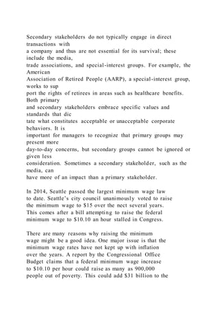Secondary stakeholders do not typically engage in direct
transactions with
a company and thus are not essential for its survival; these
include the media,
trade associations, and special-interest groups. For example, the
American
Association of Retired People (AARP), a special-interest group,
works to sup
port the rights of retirees in areas such as healthcare benefits.
Both primary
and secondary stakeholders embrace specific values and
standards that dic
tate what constitutes acceptable or unacceptable corporate
behaviors. It is
important for managers to recognize that primary groups may
present more
day-to-day concerns, but secondary groups cannot be ignored or
given less
consideration. Sometimes a secondary stakeholder, such as the
media, can
have more of an impact than a primary stakeholder.
In 2014, Seattle passed the largest minimum wage law
to date. Seattle’s city council unanimously voted to raise
the minimum wage to $15 over the nect several years.
This comes after a bill attempting to raise the federal
minimum wage to $10.10 an hour stalled in Congress.
There are many reasons why raising the minimum
wage might be a good idea. One major issue is that the
minimum wage rates have not kept up with inflation
over the years. A report by the Congressional Office
Budget claims that a federal minimum wage increase
to $10.10 per hour could raise as many as 900,000
people out of poverty. This could add $31 billion to the
 