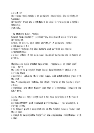 called for
increased transparency in company operations and reports.69
Gaining
investors’ trust and confidence is vital for sustaining a firm’s
financial
stability.
The Bottom Line: Profits
Social responsibility is positively associated with return on
investment,
return on assets, and sales growth.7° A company cannot
continuously be
socially responsible and nurture and develop an ethical
organizational
culture unless it has achieved financial performance in terms of
profits.
Businesses with greater resources—regardless of their staff
size—have
the ability to promote their social responsibility along with
serving their
customels, vaLuing their employees, and establishing trust with
the pub
lic. As mentioned before, the stock returns of the world’s most
ethical
companies are often higher than that of companies listed on the
S&P 500.
Many studies have identified a positive relationship between
social
responsilMl1tY and financial performance.7’ For example, a
survey of the
500 largest public corporations in the United States found that
those that
commit to responsible behavior and emphasize compliance with
codes
 
