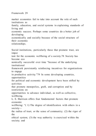 Framework 29
market economies fail to take into account the role of such
institutions as
family, education, and social systems in explaining standards of
living and
economic success. Perhaps some countries do a better job of
developing
economically and socially because of the social structure of
their economic
relationships.
Social institutions, particularly those that promote trust, are
impor
tant for the economic wellbeing of a society.78 Society has
become eco
nomically successful over time “because of the underlying
institutional
framework persistently reinforcing incentives for organizations
to engage
in productive activity.”79 In some developing countries,
opportunities
for political and economic development have been stifled by
activities
that promote monopolies, graft, and corruption and by
restrictions on
opportunities to advance individual, as well as collective,
wellbeing.
L. E. Harrison offers four fundamental factors that promote
economic
wellbeing: “( 1) The degree of identification with others in a
society—
the radius of trust, or the sense of community; (2) the rigor of
the
ethical system; (3) the way authority is exercised within the
society; and
 