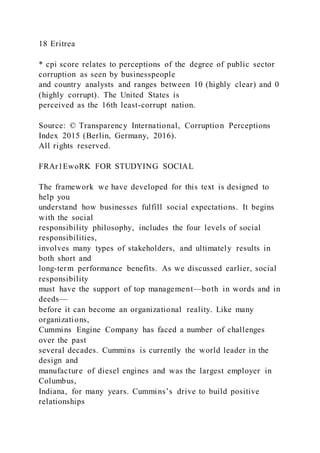 18 Eritrea
* cpi score relates to perceptions of the degree of public sector
corruption as seen by businesspeople
and country analysts and ranges between 10 (highly clear) and 0
(highly corrupt). The United States is
perceived as the 16th least-corrupt nation.
Source: © Transparency International, Corruption Perceptions
Index 2015 (Berlin, Germany, 2016).
All rights reserved.
FRAr1EwoRK FOR STUDYING SOCIAL
The framework we have developed for this text is designed to
help you
understand how businesses fulfill social expectations. It begins
with the social
responsibility philosophy, includes the four levels of social
responsibilities,
involves many types of stakeholders, and ultimately results in
both short and
long-term performance benefits. As we discussed earlier, social
responsibility
must have the support of top management—both in words and in
deeds—
before it can become an organizational reality. Like many
organizations,
Cummins Engine Company has faced a number of challenges
over the past
several decades. Cummins is currently the world leader in the
design and
manufacture of diesel engines and was the largest employer in
Columbus,
Indiana, for many years. Cummins’s drive to build positive
relationships
 