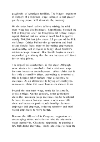 paychecks of American families. The biggest argument
in support of a minimum wage increase is that greater
purchasing power will stimulate the economy.
On the other hand, critics believe raising the mini
mum wage has disadvantages. Republicans blocked the
bill in Congress after the Congressional Office Budget
report claimed that an increase could lead to approxi
mately 500,000 lost jobs, about 0.3 percent of the U.S.
workforce. Critics believe the government and busi
nesses should focus more on increasing employment.
Additionally, not everyone is happy about Seattle’s
minimum-wage increase. One Seattle business owner
responded by claiming that the new increase will force
her to raise prices.
The impact on stakeholders is less clear. Although
some studies have concluded that a minimum wage
increase increases unemployment, others claim that it
has little discernible effect. According to economists,
this is because labor markets react differently to
increases. As an alternative to laying off employees,
economists claim that some businesses choose to cut
beyond the minimum wage, settle for less profit,
or raise prices. On the contrary, some economists
claim that minimum wage increases can be beneficial
because it causes business owners to be more effi
cient and increases positive relationships between
employee and employer, reducing turnover and moti
vating employees to work harder.
Because the bill stalled in Congress, supporters are
encouraging states and cities to raise the minimum
wage themselves. Oklahoma responded by passing a
law forbidding individual towns and cities to raise the
 