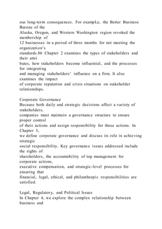 ous long-term consequences. For exampLe, the Better Business
Bureau of the
Alaska, Oregon, and Western Washington region revoked the
membership of
12 businesses in a period of three months for not meeting the
organization’s
standards.86 Chapter 2 examines the types of stakeholders and
their attri
butes, how stakeholders become influential, and the processes
for integrating
and managing stakeholders’ influence on a firm. It also
examines the impact
of corporate reputation and crisis situations on stakeholder
relationships.
Corporate Governance
Because both daily and strategic decisions affect a variety of
stakeholders,
companies must maintain a governance structure to ensure
proper control
of their actions and assign responsibility for those actions. In
Chapter 3,
we define corporate governance and discuss its role in achieving
strategic
social responsibility. Key governance issues addressed include
the rights of
shareholders, the accountability of top management for
corporate actions,
executive compensation, and strategic-level processes for
ensuring that
financial, legal, ethical, and philanthropic responsibilities are
satisfied.
Legal, Regulatory, and Political Issues
In Chapter 4, we explore the complex relationship between
business and
 