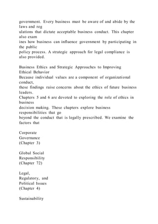 government. Every business must be aware of and abide by the
laws and reg
ulations that dictate acceptable business conduct. This chapter
also exam
ines how business can influence government by participating in
the public
policy process. A strategic approach for legal compliance is
also provided.
Business Ethics and Strategic Approaches to Improving
Ethical Behavior
Because individual values are a component of organizational
conduct,
these findings raise concerns about the ethics of future business
leaders.
Chapters 5 and 6 are devoted to exploring the role of ethics in
business
decision making. These chapters explore business
responsibilities that go
beyond the conduct that is legally prescribed. We examine the
factors that
Corporate
Governance
(Chapter 3)
Global Social
Responsibility
(Chapter 72)
Legal,
Regulatory, and
Political Issues
(Chapter 4)
Sustainability
 
