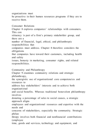 organizations must
be proactive in their human resources programs if they are to
receive them.
Consumer Relations
Chapter 8 explores companies’ relationships with consumers.
This con
stituency is part of a firm’s primary stakeholder group, and
there are a
number of financial, legal, ethical, and philanthropic
responsibilities that
companies must address. Chapter 8 therefore considers the
obligations
that companies have toward their customers, including health
and safety
issues, honesty in marketing, consumer rights, and related
responsibilities.
Community and Philanthropy
Chapter 9 examines community relations and strategic
philanthropy,
the synergistic use of organizational core competencies and
resources to
address key stakeholders’ interests and to achieve both
organizational
and social benefits. Whereas traditional benevolent philanthropy
involves
donating a percentage of sales to social causes, a strategic
approach aligns
employees and organizational resources and expertise with the
needs and
concerns of stakeholders, especially the community. Strategic
philan
thropy involves both financial and nonfinancial contributions
(employee
time, goods and services, technology and equipment, and
 