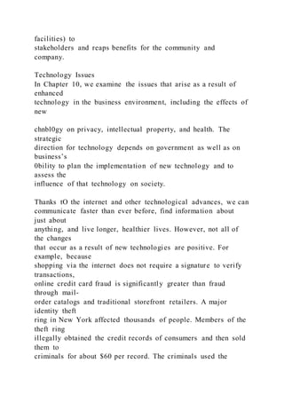 facilities) to
stakeholders and reaps benefits for the community and
company.
Technology Issues
In Chapter 10, we examine the issues that arise as a result of
enhanced
technology in the business environment, including the effects of
new
chnbl0gy on privacy, intellectual property, and health. The
strategic
direction for technology depends on government as well as on
business’s
0bility to plan the implementation of new technology and to
assess the
influence of that technology on society.
Thanks tO the internet and other technological advances, we can
communicate faster than ever before, find information about
just about
anything, and live longer, healthier lives. However, not all of
the changes
that occur as a result of new technologies are positive. For
example, because
shopping via the internet does not require a signature to verify
transactions,
online credit card fraud is significantly greater than fraud
through mail-
order catalogs and traditional storefront retailers. A major
identity theft
ring in New York affected thousands of people. Members of the
theft ring
illegally obtained the credit records of consumers and then sold
them to
criminals for about $60 per record. The criminals used the
 