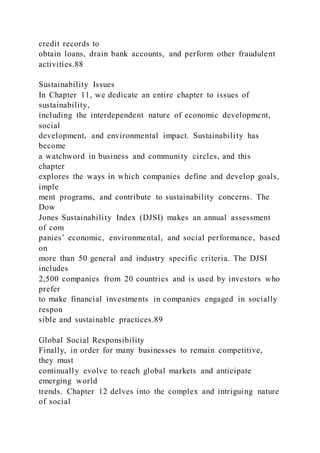 credit records to
obtain loans, drain bank accounts, and perform other fraudulent
activities.88
Sustainability Issues
In Chapter 11, we dedicate an entire chapter to issues of
sustainability,
including the interdependent nature of economic development,
social
development, and environmental impact. Sustainability has
become
a watchword in business and community circles, and this
chapter
explores the ways in which companies define and develop goals,
imple
ment programs, and contribute to sustainability concerns. The
Dow
Jones Sustainability Index (DJSI) makes an annual assessment
of com
panies’ economic, environmental, and social performance, based
on
more than 50 general and industry specific criteria. The DJSI
includes
2,500 companies from 20 countries and is used by investors who
prefer
to make financial investments in companies engaged in socially
respon
sible and sustainable practices.89
Global Social Responsibility
Finally, in order for many businesses to remain competitive,
they must
continually evolve to reach global markets and anticipate
emerging world
trends. Chapter 12 delves into the complex and intriguing nature
of social
 