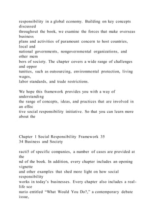 responsibility in a global economy. Building on key concepts
discussed
throughout the book, we examine the forces that make overseas
business
plans and activities of paramount concern to host countries,
local and
national governments, nongovernmental organizations, and
other mem
bers of society. The chapter covers a wide range of challenges
and oppor
tunities, such as outsourcing, environmental protection, living
wages,
labor standards, and trade restrictions.
We hope this framework provides you with a way of
understanding
the range of concepts, ideas, and practices that are involved in
an effec
tive social responsibility initiative. So that you can learn more
about the
Chapter 1 Social Responsibility Framework 35
34 Business and Society
racti5 of specific companies, a number of cases are provided at
the
nd of the book. In addition, every chapter includes an opening
vignette
and other examples that shed more light on how social
responsibility
works in today’s businesses. Every chapter also includes a real-
life sce
nario entitled “What Would You Do?,” a contemporary debate
issue,
 