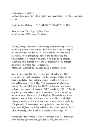economically viable
so that they can provide a return on investment for their owners,
create
Earth in the Balance: BUSINESS SUSTAINABILITY
Automakers Develop Lighter Cars
to Meet Fuel-Efficient Standards
-
Today, many consumers are using sustainability criteria
in their purchase decisions. This has had a major impact
on the automotive industry. Automobile makers such
as Ford are investigating new ways to increase the
sustainability of their vehicles. Vehicles have started
evolving into lighter versions of themselves as lighter
materials increase fuel efficiency.
Although automobile makers have a market incen
tive to increase the fuel-efficiency of vehicles, they
also have a legal incentive. In the United States it has
been mandated that vehicles must reach 35.5 miles
per gallon (mpg) by 2016. The government plans to
extend this to 54.5 mpg by 2025. In Europe, cars must
reduce emissions 40 percent 2007 levels by 2021. This is
requiring automakers to be innovative in investigating
ways to make their vehicles lighter. Materials for these
lighter cars include aluminum, carbon fiber, and high-
strength steel, which can decrease a vehicle’s weight by
200 pounds. Automakers are optimistic that develop
ing these lighter vehicles will cut fuel emissions in half.
Unfortunately, these criteria create a challenge for
carmakers developing electric vehicles (EVs). Although
EV5 reduce greenhouse gas emissions, the batteries
 