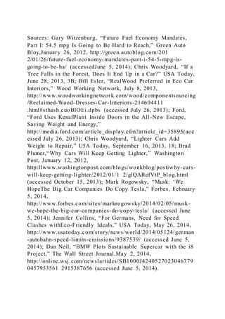 Sources: Gary Witzenburg, “Future Fuel Economy Mandates,
Part I: 54.5 mpg Is Going to Be Hard to Reach,” Green Auto
Bloy,January 26, 2012, http://green.autoblog.com/201
2/01/26/future-fuel-economy-mandates-part-i-54-5-mpg-is-
going-to-be-ha/ (accessedJune 5, 2014); Chris Woodyard, “If a
Tree Falls in the Forest, Does It End Up in a Car?” USA Today,
June 28, 2013, 3B; Bill Esler, “RealWood Preferred in Eco Car
Interiors,” Wood Working Network, July 8, 2013,
http://www.woodworkingnetwork.com/wood/componentsourcing
/Reclaimed-Wood-Dresses-Car-Interiors-214604411
.html#sthash.cuoBlOEi.dpbs (accessed July 26, 2013); Ford,
“Ford Uses KenafPlant Inside Doors in the All-New Escape,
Saving Weight and Energy,”
http://media.ford.com/article_display.cfm?article_id=35895(acc
essed July 26, 2013); Chris Woodyard, “Lighter Cars Add
Weight to Repair,” U5A Today, September 16, 2013, 18; Brad
Plumer,“Why Cars Will Keep Getting Lighter,” Washington
Post, January 12, 2012,
http:llwww.washingtonpost.com/blogs/wonkblog/postiwhy-cars-
will-keep-getting-Iighter/2012/01/1 2/glQARefVtP_blog.html
(accessed October 15, 2013); Mark Rogowsky, “Musk: ‘We
HopeThe Big Car Companies Do Copy Tesla,” Forbes, February
5, 2014,
http://www.forbes.com/sites/markrogowsky/2014/02/05/musk-
we-hope-the-big-car-companies-do-copy-tesla/ (accessed June
5, 2014); Jennifer Collins, “For Germans, Need for Speed
Clashes withEco-Friendly Ideals,” USA Today, May 26, 2014,
http://www.usatoday.com/story/news/world/2014/05124/german
-autobahn-speed-limits-emissions/9387539/ (accessed June 5,
2014); Dan Neil, “BMW Plots Sustainable Supercar with the i8
Project,” The Wall Street Journal,May 2, 2014,
http://online.wsj.com/newsIartides/SB1000J4240527023046779
0457953561 2915387656 (accessed June 5, 2014).
 