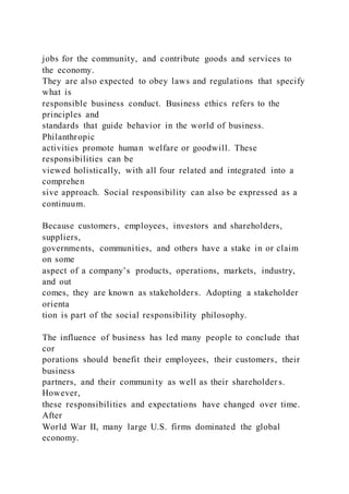 jobs for the community, and contribute goods and services to
the economy.
They are also expected to obey laws and regulations that specify
what is
responsible business conduct. Business ethics refers to the
principles and
standards that guide behavior in the world of business.
Philanthropic
activities promote human welfare or goodwill. These
responsibilities can be
viewed holistically, with all four related and integrated into a
comprehen
sive approach. Social responsibility can also be expressed as a
continuum.
Because customers, employees, investors and shareholders,
suppliers,
governments, communities, and others have a stake in or claim
on some
aspect of a company’s products, operations, markets, industry,
and out
comes, they are known as stakeholders. Adopting a stakeholder
orienta
tion is part of the social responsibility philosophy.
The influence of business has led many people to conclude that
cor
porations should benefit their employees, their customers, their
business
partners, and their community as well as their shareholder s.
However,
these responsibilities and expectations have changed over time.
After
World War II, many large U.S. firms dominated the global
economy.
 