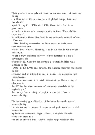 Their power was largely mirrored by the autonomy of their top
manag
ers. Because of the relative lack of global competition and
stockholder
input dtiring the 1950s and 1960s, there were few formal
governance
procedures to restrain management’s actions. The stability
experienced
by midcentury firms dissolved in the economic turmoil of the
1970s and
1 980s, leading companies to focus more on their core
competencies and
reduce their product diversity. The 1980s and 1990s brought a
new focus
on efficiency and productivity, which fostered a wave of
downsizing and
restructuring. Concern for corporate responsibilities w as
renewed in the
1990s. In the 1990s and beyond, the balance between the global
market
economy and an interest in social justice and cohesion best
characterizes
the intent and need for social responsibility. Despite major
advances in
the 1990s, the sheer number of corporate scandals at the
beginning of
the twenty-first century prompted a new era of social
responsibility.
The increasing globalization of business has made social
responsibility
an international concern. In most developed countries, social
responsibil
ity involves economic, legal, ethical, and philanthropic
responsibilities to a
variety of stakeholders. Global social responsibility also
 