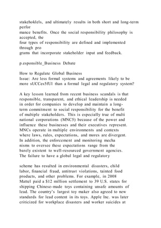 stakehoklels, and ultimately results in both short and long-term
perfor
mance benefits. Once the social responsibility philosophy is
accepted, the
four types of responsibility are defined and implemented
through pro
grams that incorporate stakeholder input and feedback.
p.esponsible_Business Debate
How to Regulate Global Business
Issue: Are less formal systems and agreements likely to be
more sUCCes5fUl than a formal legal and regulatory system?
A key lesson learned from recent business scandals is that
responsible, transparent, and ethical leadership is needed
in order for companies to develop and maintain a long-
term commitment to social responsibility for the benefit
of multiple stakeholders. This is especially true of multi
national corporations (MNC5) because of the power and
influence these businesses and their executives represent.
MNCs operate in multiple environments and contexts
where laws, rules, expectations, and mores are divergent.
In addition, the enforcement and monitoring mecha
nisms to oversee these expectations range from the
barely existent to well-resourced government agencies.
The failure to have a global legal and regulatory
scheme has resulted in environmental disasters, child
labor, financial fraud, antitrust violations, tainted food
products, and other problems. For example, in 2008
Mattel paid a $12 million settlement to 39 U.S. states for
shipping Chinese-made toys containing unsafe amounts of
lead. The country’s largest toy maker also agreed to new
standards for lead content in its toys. Apple Inc. was later
criticized for workplace disasters and worker suicides at
 