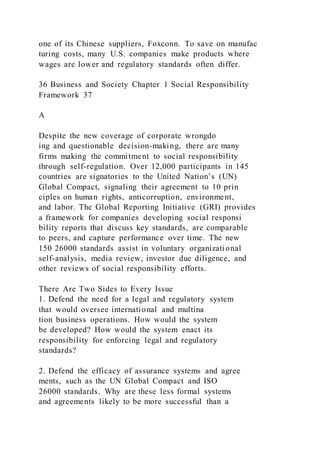 one of its Chinese suppliers, Foxconn. To save on manufac
turing costs, many U.S. companies make products where
wages are lower and regulatory standards often differ.
36 Business and Society Chapter 1 Social Responsibility
Framework 37
A
Despite the new coverage of corporate wrongdo
ing and questionable decision-making, there are many
firms making the commitment to social responsibility
through self-regulation. Over 12,000 participants in 145
countries are signatories to the United Nation’s (UN)
Global Compact, signaling their agreement to 10 prin
ciples on human rights, anticorruption, environment,
and labor. The Global Reporting Initiative (GRI) provides
a framework for companies developing social responsi
bility reports that discuss key standards, are comparable
to peers, and capture performance over time. The new
150 26000 standards assist in voluntary organizational
self-analysis, media review, investor due diligence, and
other reviews of social responsibility efforts.
There Are Two Sides to Every Issue
1. Defend the need for a legal and regulatory system
that would oversee international and multina
tion business operations. How would the system
be developed? How would the system enact its
responsibility for enforcing legal and regulatory
standards?
2. Defend the efficacy of assurance systems and agree
ments, such as the UN Global Compact and ISO
26000 standards. Why are these less formal systems
and agreements likely to be more successful than a
 