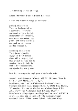 1. Minimizing the use of energy
Ethical Responsibilities in Human Resources
Should the Minimum Wage Be Increased?
primary stakeholders
They are fundamental to
a company’s operations
and survival; these include
shareholders and investors,
employees, customers, sup
pliers, and public stakehold
ers, such as government
and the community.
secondary stakeholders
They do not typically
engage in direct transac
tions with a company and
thus are not essential for its
survival; these include the
media, trade associations,
and special-interest groups.
benefits, cut wages for employees who already make
Sources: Katie Lobosco, “Coping with $15 Minimum Wage in
Seattle,” CNN Money, June 4, 2Q14,
http:llmoney.cnn.com/2014/06/03/smallbusiness/seattle-
business-minimum-wage/ (accessed June 6, 2014); Brad Plumer,
“Economists Disagree on Whether the MinimumWage Kills
Jobs. Why?” The Washington Post, February 14, 2013,
http://www.washingtonpost.com/blogs/wonkblog/wp/2013/02/14
/why-economists-are-so-puzzled-by-the-minimum-wagel
(accessed June 4, 2014); Jeanne Sahadi, “Minimum Wage:
 