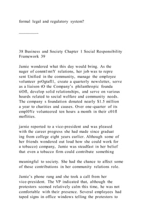 formal legal and regulatory system?
_________
38 Business and Society Chapter 1 Social Responsibility
Framework 39
Jamie wondered what this day would bring. As the
nager of conmt1mtY relations, her job was to repre
sent Unified in the community, manage the employee
volunteer prOgtafl1, create a quarterly newsletter, serve
as a liaison tO the Company’s philanthropic founda
tiOfl, develop solid relationships, and serve on various
hoards related to social welfare and community needs.
The company s foundation donated nearly $1.5 million
a year to charities and causes. Over one-quarter of its
empl0Ye volunteered ten hours a month in their c01fl
moflities.
jarnie reported to a vice-president and was pleased
with the career progress she had made since graduat
ing from college eight years earlier. Although some of
her friends wondered out loud how she could work for
a tobacco) company, Jamie was steadfast in her belief
that even a tobacco firm could contribute something
meaningful to society. She had the chance to affect some
of those contributions in her community relations role.
Jamie’s phone rang and she took a call from her
vice-president. The VP indicated that, although the
protestors seemed relatively calm this time, he was not
comfortable with their presence. Several employees had
taped signs in office windows telling the protestors to
 