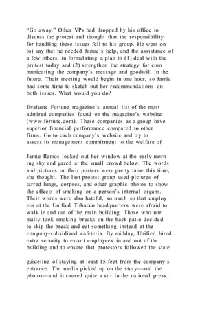 “Go away.” Other VPs had dropped by his office to
discuss the protest and thought that the responsibility
for handling these issues fell to his group. He went on
to) say that he needed Jamie’s help, and the assistance of
a few others, in formulating a plan to (1) deal with the
protest today and (2) strengthen the strategy for com
municating the company’s message and goodwill in the
future. Their meeting would begin in one hour, so Jamie
had some time to sketch out her recommendations on
both issues. What would you do?
Evaluate Fortune magazine’s annual list of the most
admired companies found on the magazine’s website
(www.fortune.com). These companies as a group have
superior financial performance compared to other
firms. Go to each company’s website and try to
assess its management commitment to the welfare of
Jamie Ramos looked out her window at the early morn
ing sky and gazed at the small crowd below. The words
and pictures on their posters were pretty tame this time,
she thought. The last protest group used pictures of
tarred lungs, corpses, and other graphic photos to show
the effects of smoking on a person’s internal organs.
Their words were also hateful, so much so that employ
ees at the Unified Tobacco headquarters were afraid to
walk in and out of the main building. Those who nor
mally took smoking breaks on the back patio decided
to skip the break and eat something instead at the
company-subsidized cafeteria. By midday, Unified hired
extra security to escort employees in and out of the
building and to ensure that protestors followed the state
guideline of staying at least 15 feet from the company’s
entrance. The media picked up on the story—and the
photos—and it caused quite a stir in the national press.
 