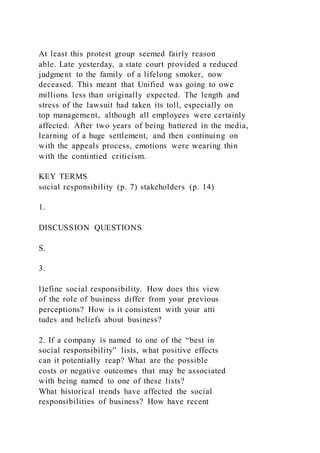 At least this protest group seemed fairly reason
able. Late yesterday, a state court provided a reduced
judgment to the family of a lifelong smoker, now
deceased. This meant that Unified was going to owe
millions less than originally expected. The length and
stress of the lawsuit had taken its toll, especially on
top management, although all employees were certainly
affected. After two years of being battered in the media,
learning of a huge settlement, and then continuing on
with the appeals process, emotions were wearing thin
with the contintied criticism.
KEY TERMS
social responsibility (p. 7) stakeholders (p. 14)
1.
DISCUSSION QUESTIONS
S.
3.
l)efine social responsibility. How does this view
of the role of business differ from your previous
perceptions? How is it consistent with your atti
tudes and beliefs about business?
2. If a company is named to one of the “best in
social responsibility” lists, what positive effects
can it potentially reap? What are the possible
costs or negative outcomes that may be associated
with being named to one of these lists?
What historical trends have affected the social
responsibilities of business? How have recent
 