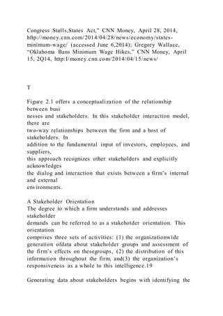 Congress Stalls,States Act,” CNN Money, April 28, 2014,
hftp://money.cnn.com/2014/04/28/news/economy/states-
minimum-wage/ (accessed June 6,2014); Gregory Wallace,
“Oklahoma Bans Minimum Wage Hikes,” CNN Money, April
15, 2Q14, http:I/money.cnn.com/2014/04/15/news/
T
Figure 2.1 offers a conceptualization of the relationship
between busi
nesses and stakeholders. In this stakeholder interaction model,
there are
two-way relationships between the firm and a host of
stakeholders. In
addition to the fundamental input of investors, employees, and
suppliers,
this approach recognizes other stakeholders and explicitly
acknowledges
the dialog and interaction that exists between a firm’s internal
and external
environments.
A Stakeholder Orientation
The degree to which a firm understands and addresses
stakeholder
demands can be referred to as a stakehotder orientation. This
orientation
comprises three sets of activities: (1) the organizationwide
generation ofdata about stakeholder groups and assessment of
the firm’s effects on thesegroups, (2) the distribution of this
information throughout the firm, and(3) the organization’s
responsiveness as a whole to this intelligence.19
Generating data about stakeholders begins with identifying the
 
