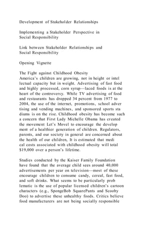 Development of Stakeholder Relationships
Implementing a Stakeholder Perspective in
Social Responsibility
Link between Stakeholder Relationships and
Social Responsibility
Opening Vignette
The Fight against Childhood Obesity
America’s children are growing, not in height or intel
lectual capacity but in weight. Advertising of fast food
and highly processed, corn syrup—laced foods is at the
heart of the controversy. While TV advertising of food
and restaurants has dropped 34 percent from 1977 to
2004, the use of the internet, promotions, school adver
tising and vending machines, and sponsored sports sta
diums is on the rise. Childhood obesity has become such
a concern that First Lady Michelle Obama has created
the movement Let’s Movel to encourage the develop
ment of a healthier generation of children. Regulators,
parents, and our society in general are concerned about
the health of our children, It is estimated that medi
cal costs associated with childhood obesity will total
$19,000 over a person’s lifetime.
Studies conducted by the Kaiser Family Foundation
have found that the average child sees around 40,000
advertisements per year on television—most of these
encourage children to consume candy, cereal, fast food,
and soft drinks. What seems to be particularly prob
lematic is the use of popular licensed children’s cartoon
characters (e.g., SpongeBob SquarePants and Scooby
Doo) to advertise these unhealthy foods. Critics believe
food manufacturers are not being socially responsible
 