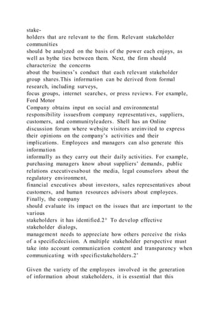 stake-
holders that are relevant to the firm. Relevant stakeholder
communities
should be analyzed on the basis of the power each enjoys, as
well as bythe ties between them. Next, the firm should
characterize the concerns
about the business’s conduct that each relevant stakeholder
group shares.This information can be derived from formal
research, including surveys,
focus groups, internet searches, or press reviews. For example,
Ford Motor
Company obtains input on social and environmental
responsibility issuesfrom company representatives, suppliers,
customers, and communityleaders. Shell has an Online
discussion forum where websjte visitors areinvited to express
their opinions on the company’s activities and their
implications. Employees and managers can also generate this
information
informally as they carry out their daily activities. For example,
purchasing managers know about suppliers’ demands, public
relations executivesabout the media, legal counselors about the
regulatory environment,
financial executives about investors, sales representatives about
customers, and human resources advisors about employees.
Finally, the company
should evaluate its impact on the issues that are important to the
various
stakeholders it has identified.2° To develop effective
stakeholder dialogs,
management needs to appreciate how others perceive the risks
of a specificdecision. A multiple stakeholder perspective must
take into account communication content and transparency when
communicating with specificstakeholders.2’
Given the variety of the employees involved in the generation
of information about stakeholders, it is essential that this
 