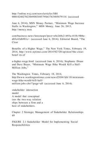 http:/?online.wsj.com/newslarticles/SB1
000142402702304908304579S63763405679116 (accessed
June 6, 2014); MSN Money Partner, “Minimum Wage Increase
Stalls in Washington,” MSN Money, June 26, 2013,
http://money.msn.
com/business-news/Iatestaspx?post=e0e268c2-b93a-41f6-9B4e-
d03c43db981c+ (accessed June 6, 2014); Editorial Board, “The
Clear
Benefits of a Higher Wage,” The New York Times, February 19,
2014, http://www.nytimes.com/2014?02?20/opinion?the-clear-
benef its-of
a-higher-wage.html (accessed June 6, 2014); Stephanie Dinan
and Dave Boyer, “Minimum Wage Hike Would Kill a Half-
Million Jobs,”
The Washington Times, February 18, 2014,
http:llwww.washingtontimes.com/newsI2Ol4/feb/18/minimum-
wage-hike-would-kiIl-half-
million-jobs-cbo??page=all (accessed June 6, 2014).
stakeholder interaction
model
A model that conceptual
izes the two-way relation
ships between a firm and a
host of stakeholders.
Chapter 2 Strategic Management of Stakeholder Relationships
49
FIGURE 2.1 Stakeholder Model for Implementing Social
Responsibilities
 