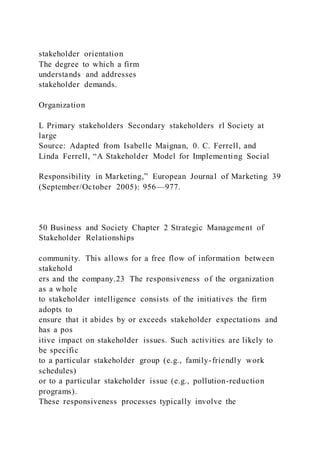 stakeholder orientation
The degree to which a firm
understands and addresses
stakeholder demands.
Organization
L Primary stakeholders Secondary stakeholders rl Society at
large
Source: Adapted from Isabelle Maignan, 0. C. Ferrell, and
Linda Ferrell, “A Stakeholder Model for Implementing Social
Responsibility in Marketing,” European Journal of Marketing 39
(September/October 2005): 956—977.
50 Business and Society Chapter 2 Strategic Management of
Stakeholder Relationships
community. This allows for a free flow of information between
stakehold
ers and the company.23 The responsiveness of the organization
as a whole
to stakeholder intelligence consists of the initiatives the firm
adopts to
ensure that it abides by or exceeds stakeholder expectations and
has a pos
itive impact on stakeholder issues. Such activities are likely to
be specific
to a particular stakeholder group (e.g., family-friendly work
schedules)
or to a particular stakeholder issue (e.g., pollution-reduction
programs).
These responsiveness processes typically involve the
 