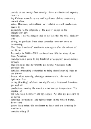 decade of the twenty-first century, there was increased urgency
concern
ing Chinese manufacturers and legitimate claims concerning
market share
gains. However, nationalism, as it relates to retail purchasing,
seems to
contribute to the intensity of the power gained in the
stakeholder envi
ronment. This was largely due to the fact that the U.S. economy
was
strong, so products from other countries were not seen as
threatening.
The “Buy American” sentiment rose again after the advent of
the Great
Recession in 2008—2009, as Americans felt the sting of job
loss. American
manufacturing came to the forefront of consumer consciousness
through
organizations and movements promoting American-made
products and
activists pressuring companies to bring manufacturing back to
the United
States. More recently, although controversial, the use of
hydraulic frac
turing (fracking) of shale has significantly increased American
gas and oil
production, making the country more energy independent. The
signing of
the American Recovery and Investment Act also put pressure on
domestic
sourcing, investment, and reinvestment in the United States.
Some com
panies have taken this sentiment to heart and are investing in
American
manufacturing.27
 
