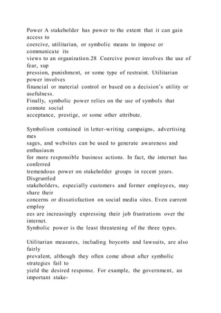 Power A stakeholder has power to the extent that it can gain
access to
coercive, utilitarian, or symbolic means to impose or
communicate its
views to an organization.28 Coercive power involves the use of
fear, sup
pression, punishment, or some type of restraint. Utilitarian
power involves
financial or material control or based on a decision’s utility or
usefulness.
Finally, symbolic power relies on the use of symbols that
connote social
acceptance, prestige, or some other attribute.
Symbolism contained in letter-writing campaigns, advertising
mes
sages, and websites can be used to generate awareness and
enthusiasm
for more responsible business actions. In fact, the internet has
conferred
tremendous power on stakeholder groups in recent years.
Disgruntled
stakeholders, especially customers and former employees, may
share their
concerns or dissatisfaction on social media sites. Even current
employ
ees are increasingly expressing their job frustrations over the
internet.
Symbolic power is the least threatening of the three types.
Utilitarian measures, including boycotts and lawsuits, are also
fairly
prevalent, although they often come about after symbolic
strategies fail to
yield the desired response. For example, the government, an
important stake-
 